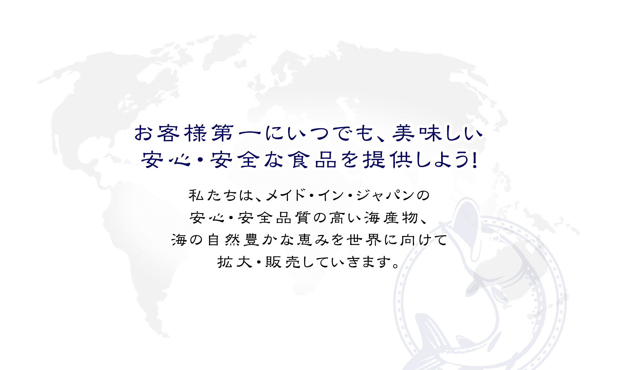 お客様第一にいつでも、美味しい、安心・安全な食品を提供しよう！私たちは、メイド・イン・ジャパンの安心・安全品質の高い海産物、海の自然豊かな恵みを世界に向けて拡大・販売していきます。