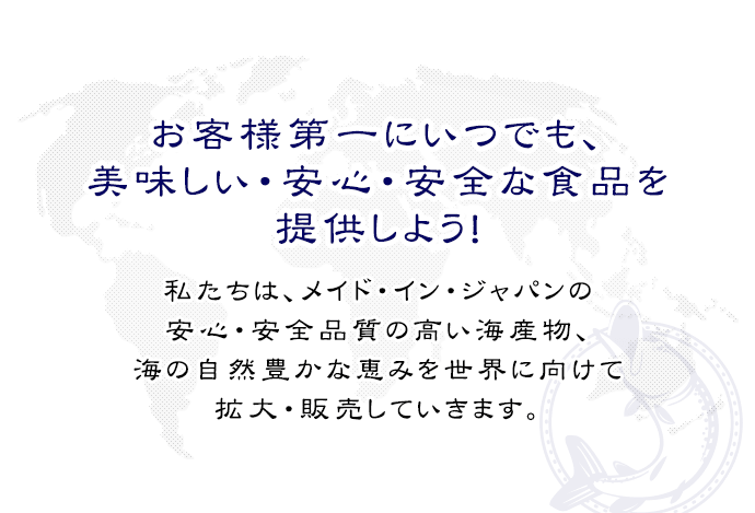 お客様第一にいつでも、美味しい、安心・安全な食品を提供しよう！私たちは、メイド・イン・ジャパンの安心・安全品質の高い海産物、海の自然豊かな恵みを世界に向けて拡大・販売していきます。